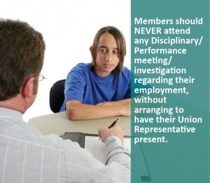 Members should NEVER attend any Disciplinary/Performance meeting/investigation regarding their employment, without arranging to have their Union Representative present.